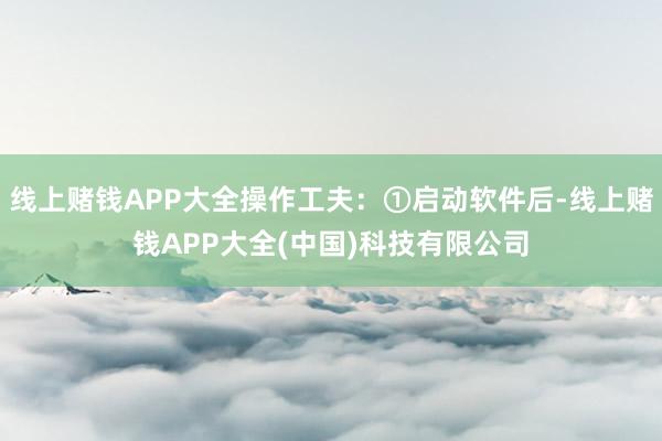 线上赌钱APP大全操作工夫：①启动软件后-线上赌钱APP大全(中国)科技有限公司