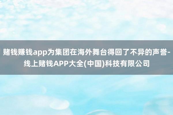 赌钱赚钱app为集团在海外舞台得回了不异的声誉-线上赌钱APP大全(中国)科技有限公司