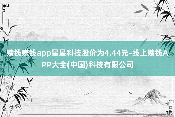 赌钱赚钱app星星科技股价为4.44元-线上赌钱APP大全(中国)科技有限公司