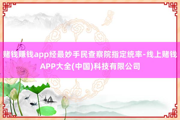 赌钱赚钱app经最妙手民查察院指定统率-线上赌钱APP大全(中国)科技有限公司