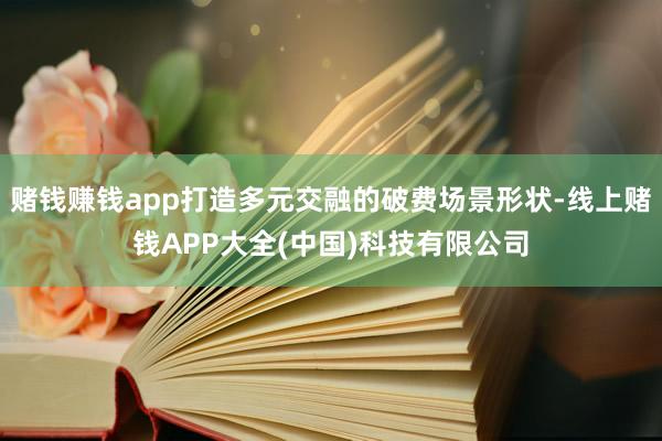 赌钱赚钱app打造多元交融的破费场景形状-线上赌钱APP大全(中国)科技有限公司