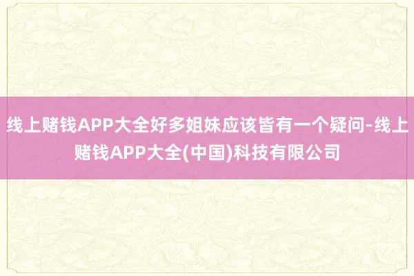 线上赌钱APP大全好多姐妹应该皆有一个疑问-线上赌钱APP大全(中国)科技有限公司