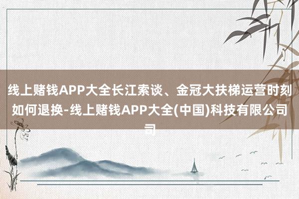 线上赌钱APP大全长江索谈、金冠大扶梯运营时刻如何退换-线上赌钱APP大全(中国)科技有限公司