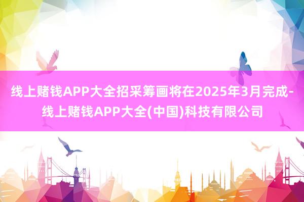 线上赌钱APP大全招采筹画将在2025年3月完成-线上赌钱APP大全(中国)科技有限公司