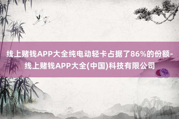 线上赌钱APP大全纯电动轻卡占据了86%的份额-线上赌钱APP大全(中国)科技有限公司