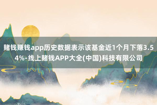 赌钱赚钱app历史数据表示该基金近1个月下落3.54%-线上赌钱APP大全(中国)科技有限公司