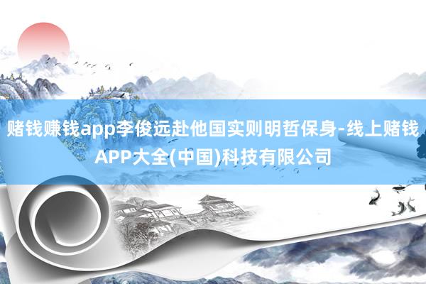 赌钱赚钱app李俊远赴他国实则明哲保身-线上赌钱APP大全(中国)科技有限公司