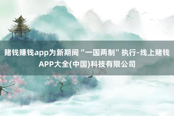 赌钱赚钱app为新期间“一国两制”执行-线上赌钱APP大全(中国)科技有限公司