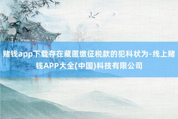 赌钱app下载存在藏匿缴征税款的犯科状为-线上赌钱APP大全(中国)科技有限公司