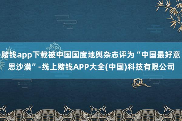 赌钱app下载被中国国度地舆杂志评为“中国最好意思沙漠”-线上赌钱APP大全(中国)科技有限公司