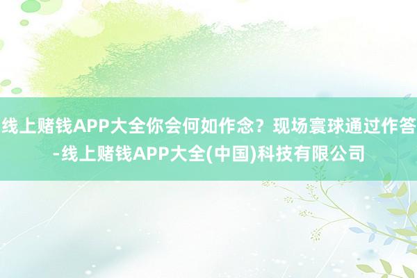 线上赌钱APP大全你会何如作念？现场寰球通过作答-线上赌钱APP大全(中国)科技有限公司