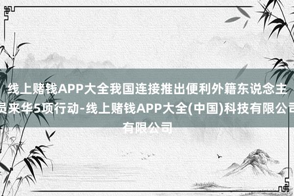 线上赌钱APP大全我国连接推出便利外籍东说念主员来华5项行动-线上赌钱APP大全(中国)科技有限公司