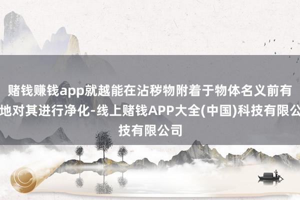 赌钱赚钱app就越能在沾秽物附着于物体名义前有用地对其进行净化-线上赌钱APP大全(中国)科技有限公司