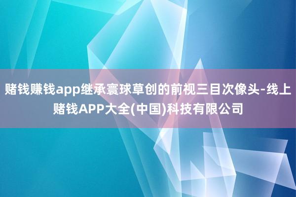 赌钱赚钱app继承寰球草创的前视三目次像头-线上赌钱APP大全(中国)科技有限公司