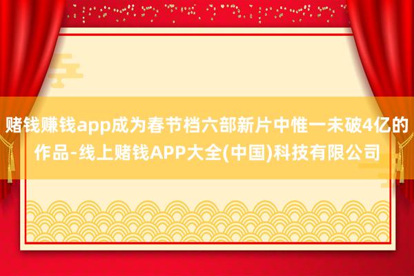 赌钱赚钱app成为春节档六部新片中惟一未破4亿的作品-线上赌钱APP大全(中国)科技有限公司