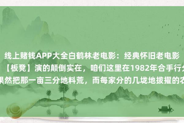 线上赌钱APP大全白鹤林老电影：经典怀旧老电影《牛角石》高清无缺版。【板凳】演的颠倒实在，咱们这里在1982年合手行分田分工，那时有的户果然把那一亩三分地料荒，而每家分的几垅地拔擢的农作物还不同样。出现了收不收全靠...-线上赌钱APP大全(中国)科技有限公司