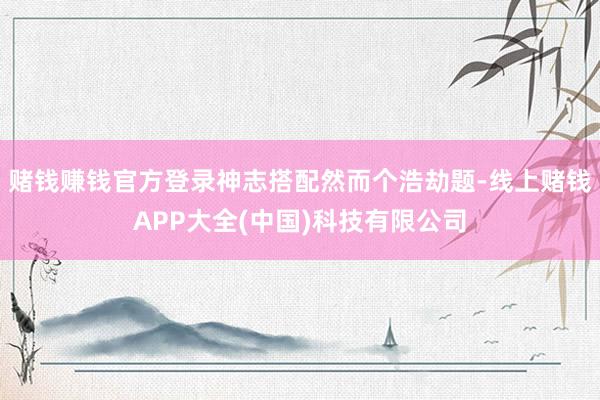 赌钱赚钱官方登录神志搭配然而个浩劫题-线上赌钱APP大全(中国)科技有限公司