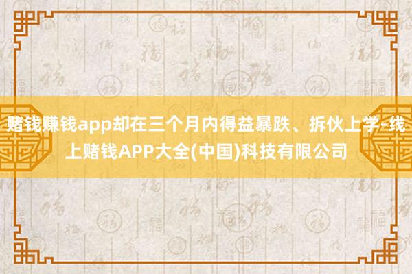 赌钱赚钱app却在三个月内得益暴跌、拆伙上学-线上赌钱APP大全(中国)科技有限公司