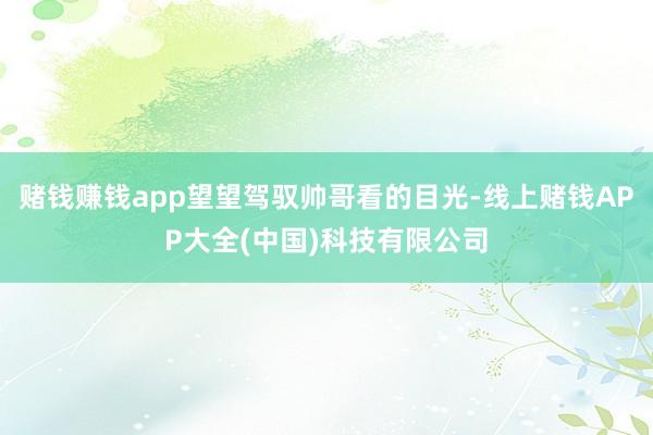 赌钱赚钱app望望驾驭帅哥看的目光-线上赌钱APP大全(中国)科技有限公司