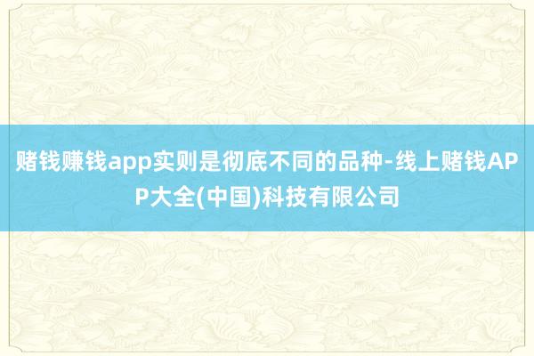 赌钱赚钱app实则是彻底不同的品种-线上赌钱APP大全(中国)科技有限公司