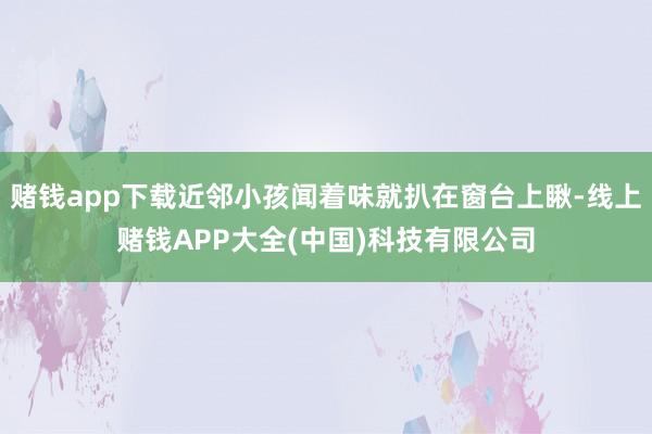 赌钱app下载近邻小孩闻着味就扒在窗台上瞅-线上赌钱APP大全(中国)科技有限公司