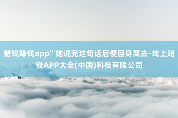 赌钱赚钱app”她说完这句话后便回身离去-线上赌钱APP大全(中国)科技有限公司