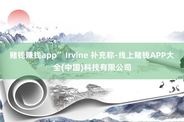 赌钱赚钱app” Irvine 补充称-线上赌钱APP大全(中国)科技有限公司