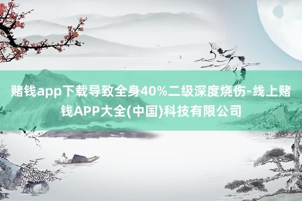 赌钱app下载导致全身40%二级深度烧伤-线上赌钱APP大全(中国)科技有限公司
