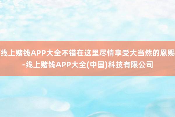 线上赌钱APP大全不错在这里尽情享受大当然的恩赐-线上赌钱APP大全(中国)科技有限公司