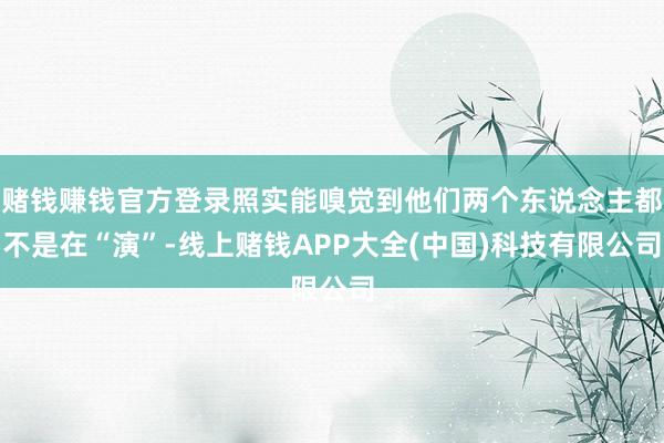 赌钱赚钱官方登录照实能嗅觉到他们两个东说念主都不是在“演”-线上赌钱APP大全(中国)科技有限公司