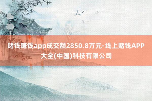 赌钱赚钱app成交额2850.8万元-线上赌钱APP大全(中国)科技有限公司