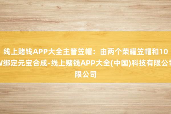 线上赌钱APP大全主管笠帽：由两个荣耀笠帽和10W绑定元宝合成-线上赌钱APP大全(中国)科技有限公司
